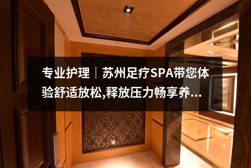 专业护理｜苏州足疗SPA带您体验舒适放松,释放压力畅享养生之旅