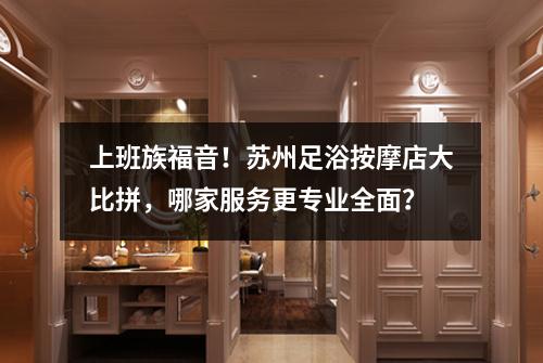上班族福音！苏州足浴按摩店大比拼，哪家服务更专业全面？