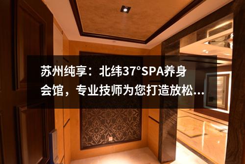 苏州纯享：北纬37°SPA养身会馆，专业技师为您打造放松舒适体验！