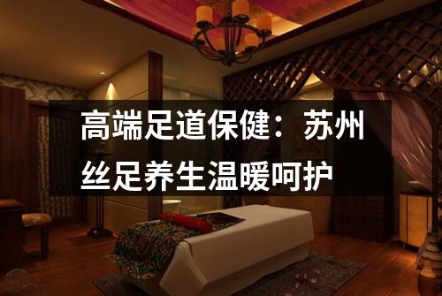 高端足道保健：苏州丝足养生温暖呵护