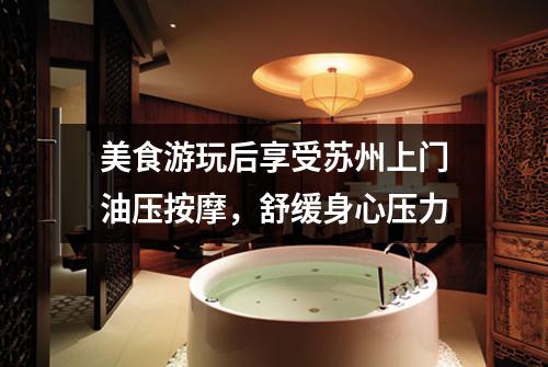 美食游玩后享受苏州上门油压按摩，舒缓身心压力