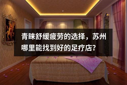 青睐舒缓疲劳的选择，苏州哪里能找到好的足疗店？